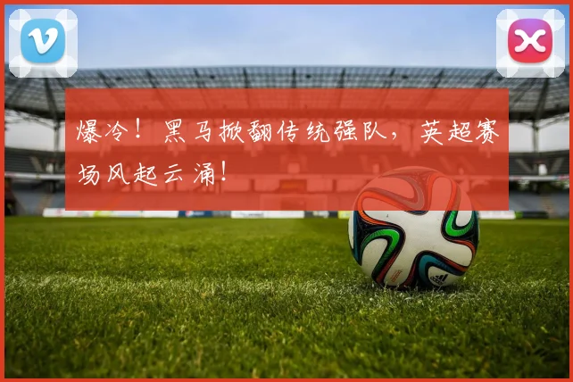 爆冷!黑马掀翻传统强队,英超赛场风起云涌!