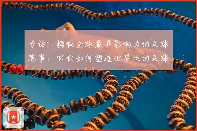 专访:揭秘全球最具影响力的足球赛事,它们如何塑造世界性的足球版图