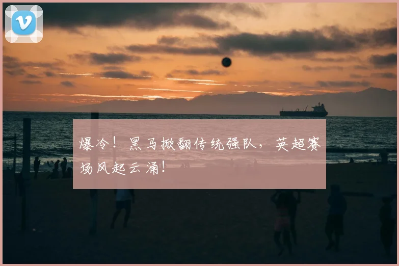 爆冷！黑马掀翻传统强队，英超赛场风起云涌！