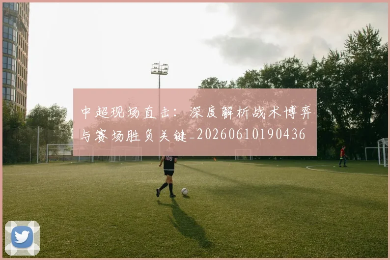中超现场直击：深度解析战术博弈与赛场胜负关键_20260610190436
