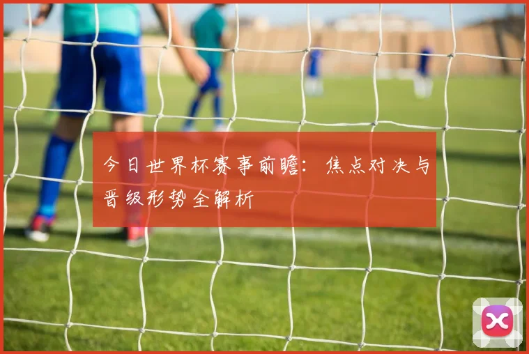 今日世界杯赛事前瞻:焦点对决与晋级形势全解析
