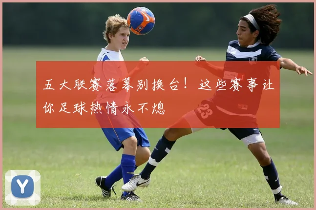 五大联赛落幕别换台!这些赛事让你足球热情永不熄