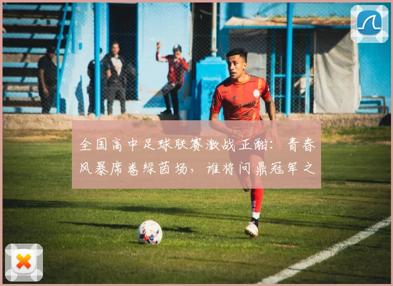 全国高中足球联赛激战正酣：青春风暴席卷绿茵场，谁将问鼎冠军之巅？