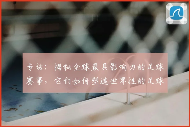 专访：揭秘全球最具影响力的足球赛事，它们如何塑造世界性的足球版图